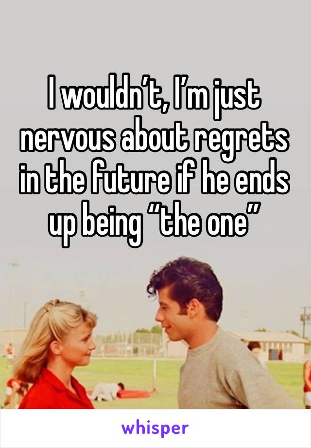 I wouldn’t, I’m just nervous about regrets in the future if he ends up being “the one” 