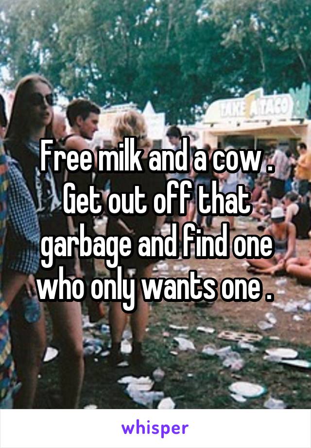 Free milk and a cow . Get out off that garbage and find one who only wants one . 