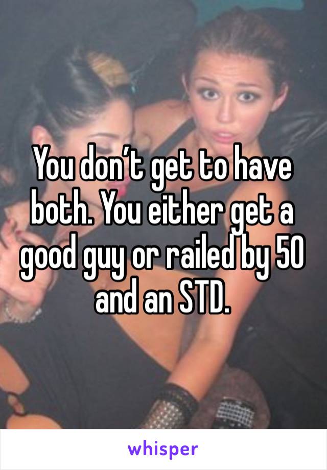 You don’t get to have both. You either get a good guy or railed by 50 and an STD.