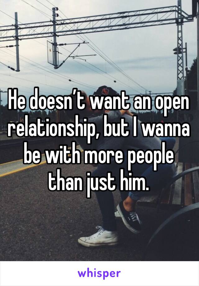 He doesn’t want an open relationship, but I wanna be with more people than just him. 