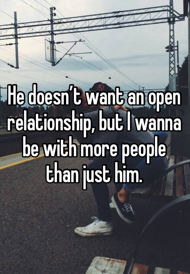 He doesn’t want an open relationship, but I wanna be with more people than just him. 