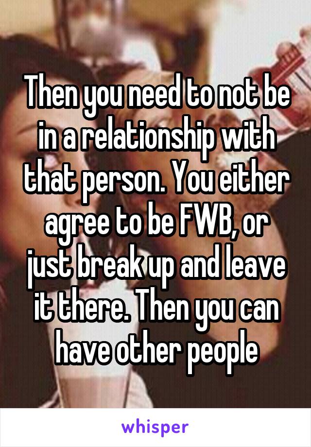 Then you need to not be in a relationship with that person. You either agree to be FWB, or just break up and leave it there. Then you can have other people