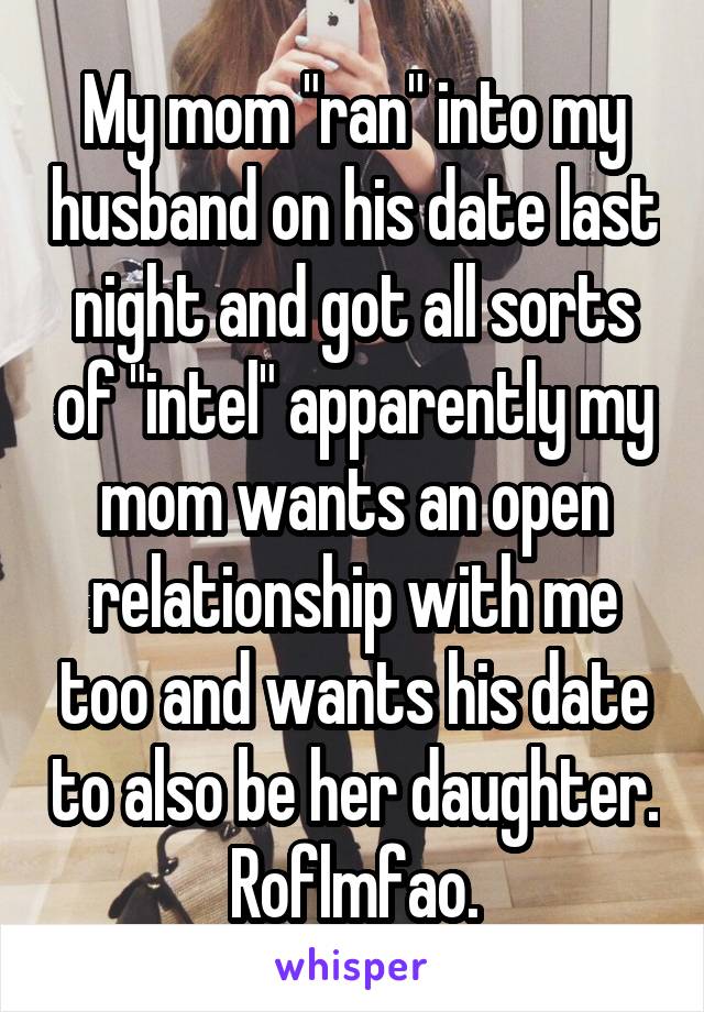 My mom "ran" into my husband on his date last night and got all sorts of "intel" apparently my mom wants an open relationship with me too and wants his date to also be her daughter. Roflmfao.