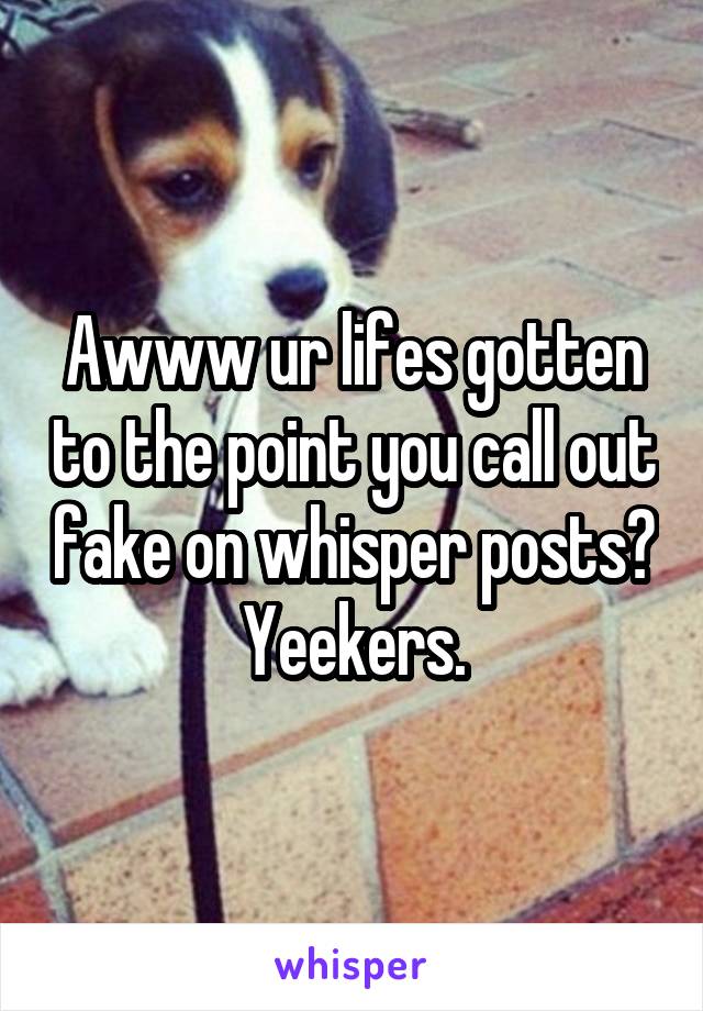 Awww ur lifes gotten to the point you call out fake on whisper posts? Yeekers.