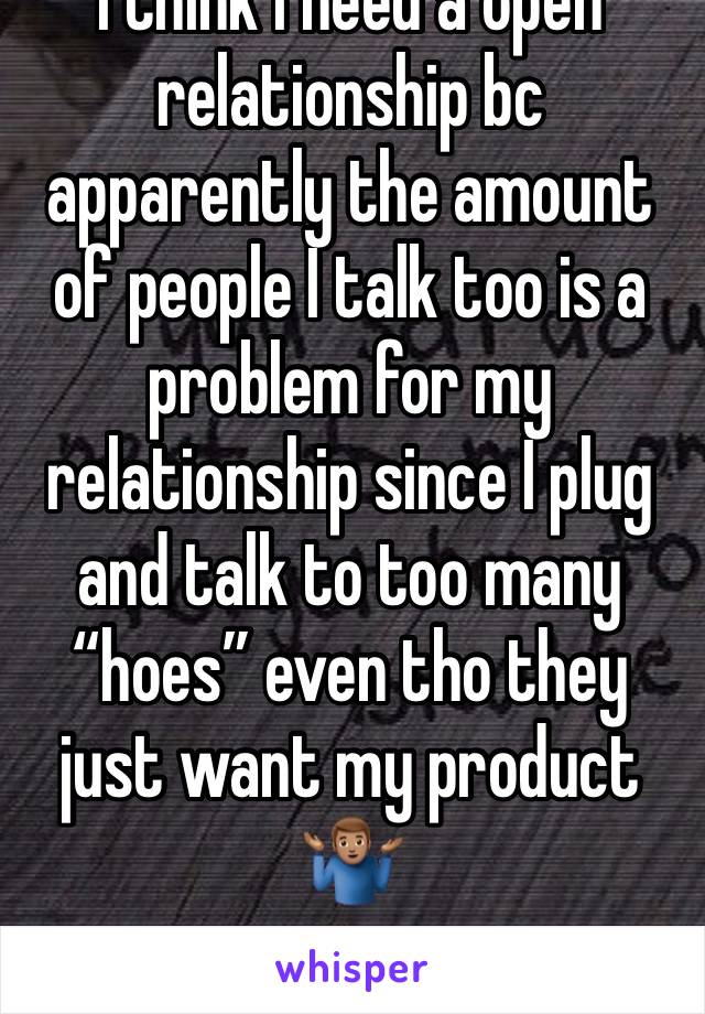 I think I need a open relationship bc apparently the amount of people I talk too is a problem for my relationship since I plug and talk to too many “hoes” even tho they just want my product 🤷🏽‍♂️