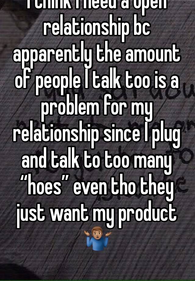 I think I need a open relationship bc apparently the amount of people I talk too is a problem for my relationship since I plug and talk to too many “hoes” even tho they just want my product 🤷🏽‍♂️