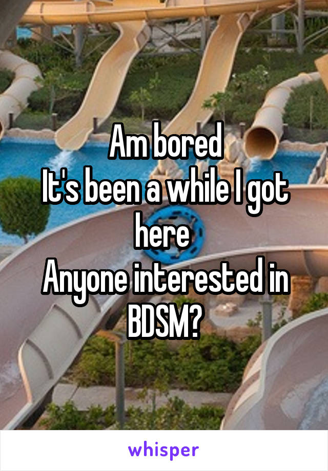 Am bored
It's been a while I got here 
Anyone interested in BDSM?