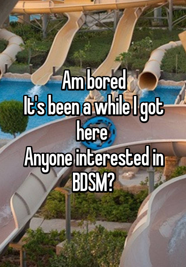 Am bored
It's been a while I got here 
Anyone interested in BDSM?