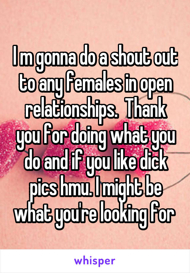 I m gonna do a shout out to any females in open relationships.  Thank you for doing what you do and if you like dick pics hmu. I might be what you're looking for 