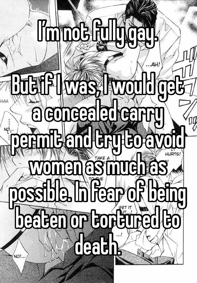 I’m not fully gay. 

But if I was, I would get a concealed carry permit and try to avoid women as much as possible. In fear of being beaten or tortured to death. 
