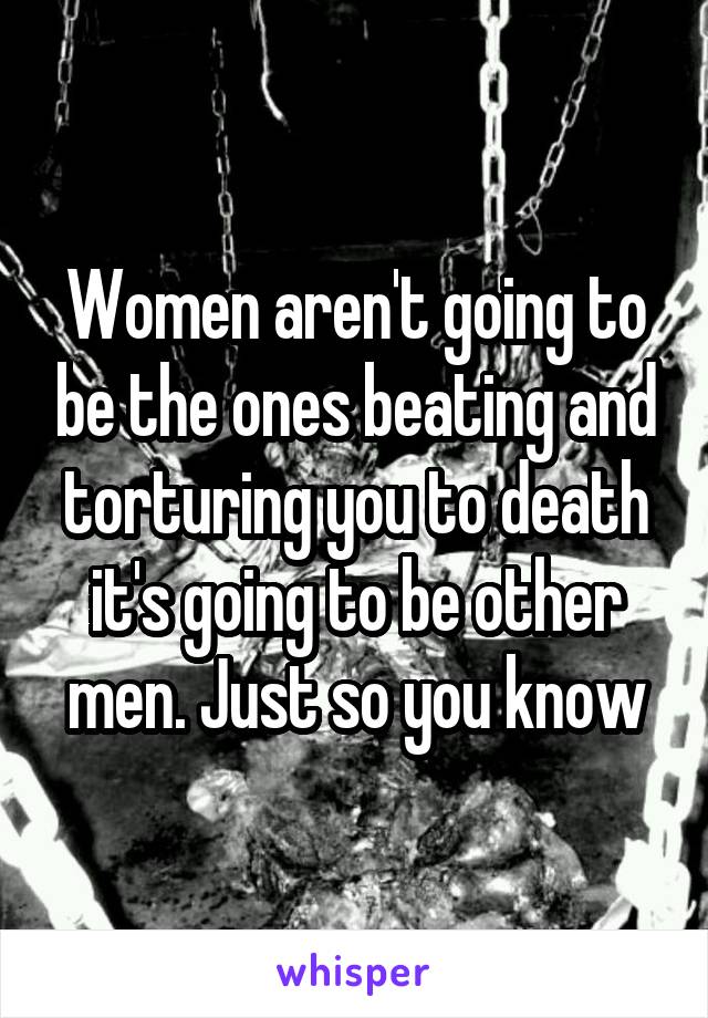 Women aren't going to be the ones beating and torturing you to death it's going to be other men. Just so you know