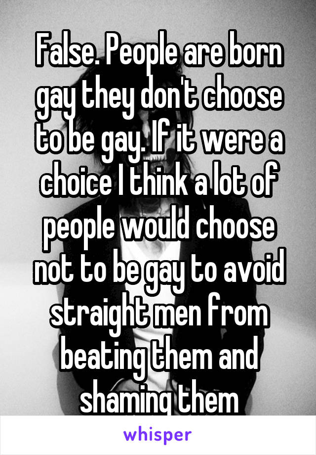 False. People are born gay they don't choose to be gay. If it were a choice I think a lot of people would choose not to be gay to avoid straight men from beating them and shaming them