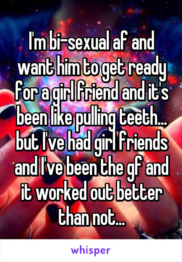 I'm bi-sexual af and want him to get ready for a girl friend and it's been like pulling teeth... but I've had girl friends and I've been the gf and it worked out better than not...