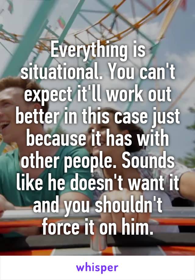 Everything is situational. You can't expect it'll work out better in this case just because it has with other people. Sounds like he doesn't want it and you shouldn't force it on him.