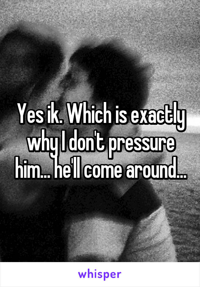 Yes ik. Which is exactly why I don't pressure him... he'll come around...