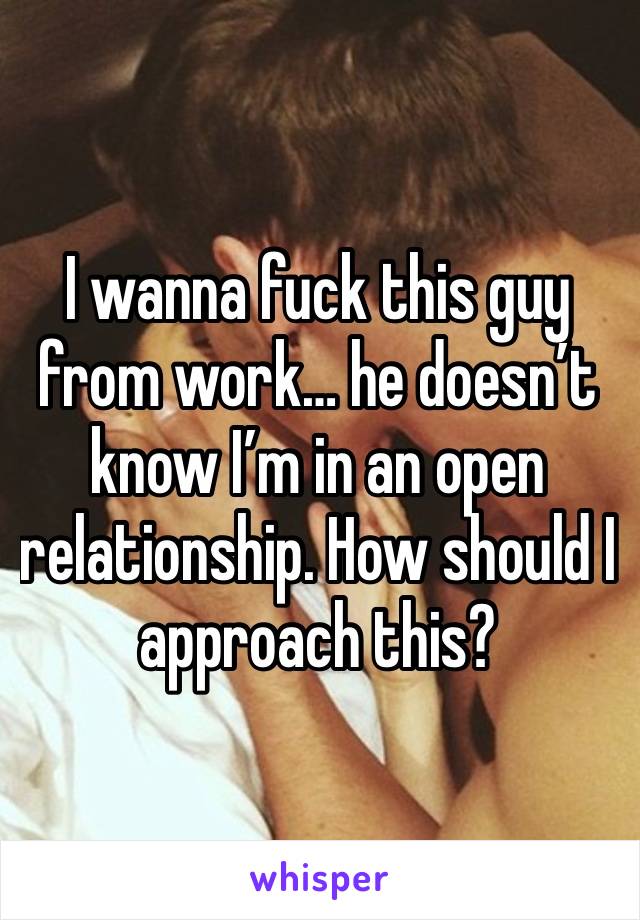 I wanna fuck this guy from work… he doesn’t know I’m in an open relationship. How should I approach this? 