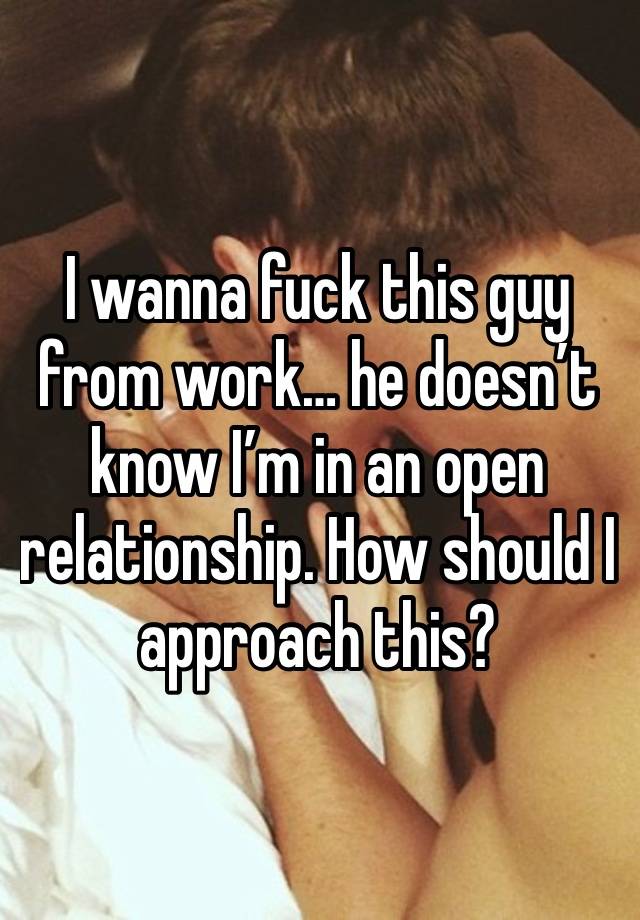 I wanna fuck this guy from work… he doesn’t know I’m in an open relationship. How should I approach this? 