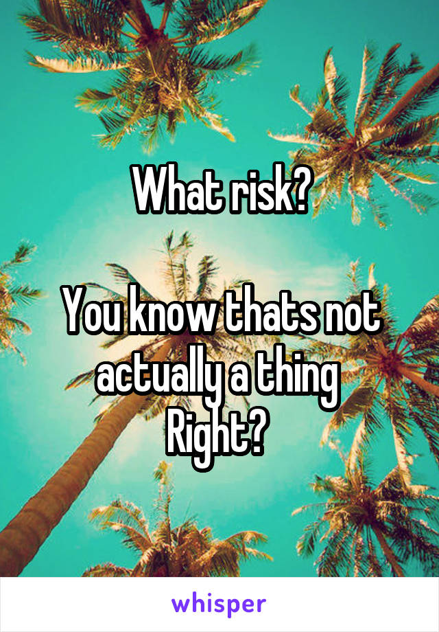 What risk?

You know thats not actually a thing 
Right? 