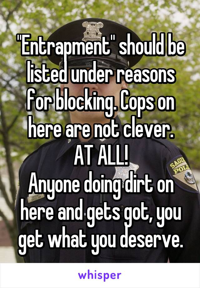 "Entrapment" should be listed under reasons for blocking. Cops on here are not clever.
AT ALL!
Anyone doing dirt on here and gets got, you get what you deserve.