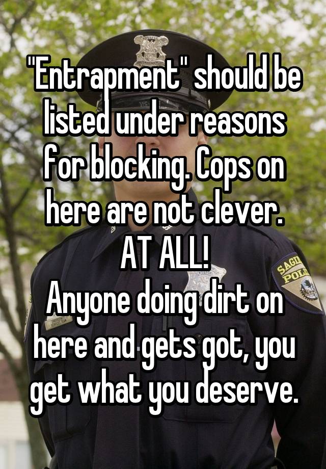 "Entrapment" should be listed under reasons for blocking. Cops on here are not clever.
AT ALL!
Anyone doing dirt on here and gets got, you get what you deserve.