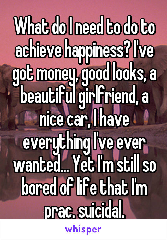 What do I need to do to achieve happiness? I've got money, good looks, a beautiful girlfriend, a nice car, I have everything I've ever wanted... Yet I'm still so bored of life that I'm prac. suicidal.