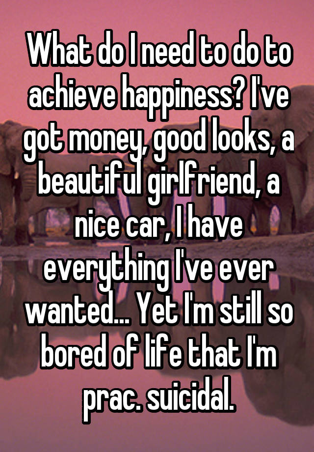 What do I need to do to achieve happiness? I've got money, good looks, a beautiful girlfriend, a nice car, I have everything I've ever wanted... Yet I'm still so bored of life that I'm prac. suicidal.