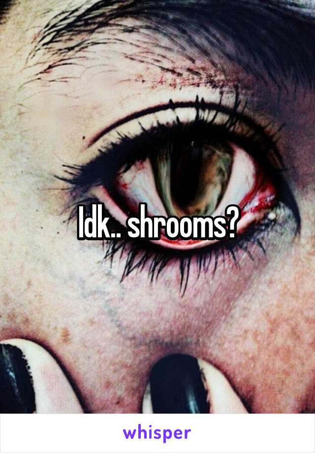 Idk.. shrooms?