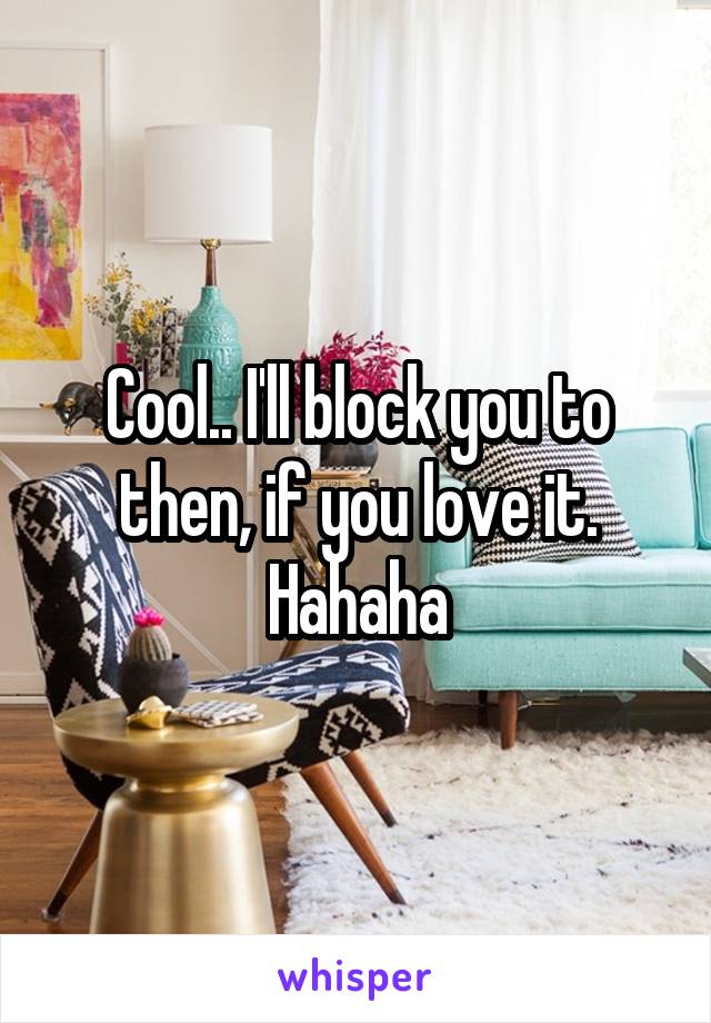 Cool.. I'll block you to then, if you love it. Hahaha