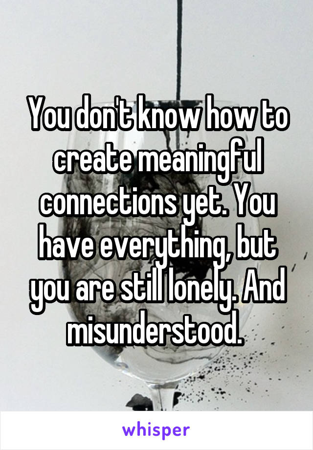 You don't know how to create meaningful connections yet. You have everything, but you are still lonely. And misunderstood. 