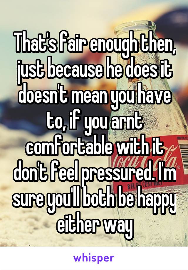 That's fair enough then, just because he does it doesn't mean you have to, if you arnt comfortable with it don't feel pressured. I'm sure you'll both be happy either way