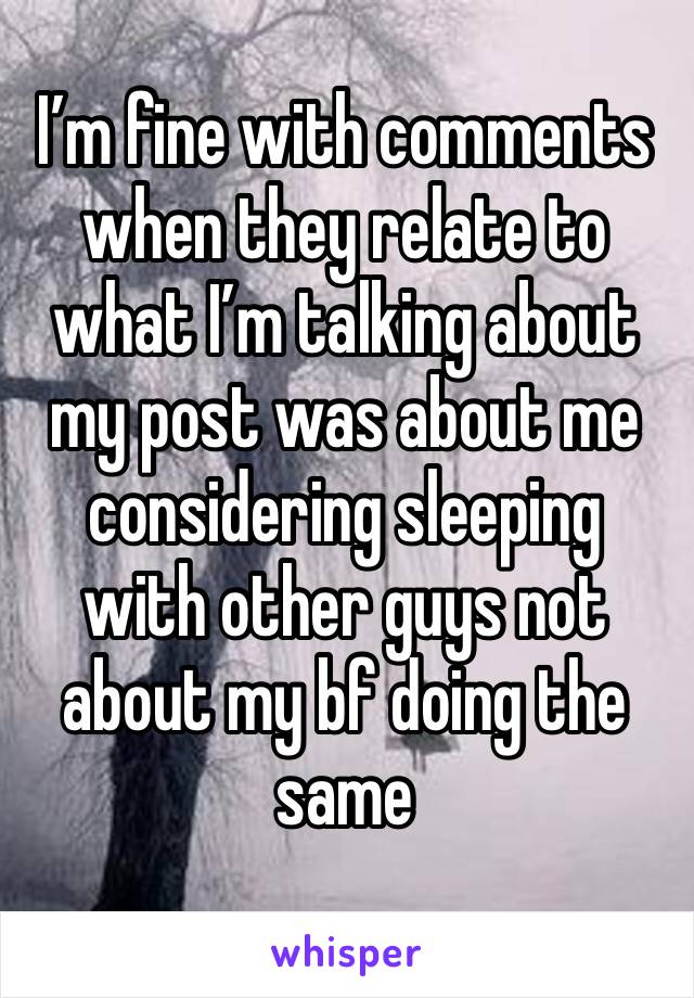 I’m fine with comments when they relate to what I’m talking about my post was about me considering sleeping with other guys not about my bf doing the same