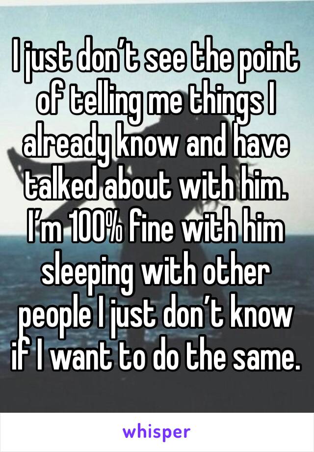 I just don’t see the point of telling me things I already know and have talked about with him. I’m 100% fine with him sleeping with other people I just don’t know if I want to do the same.