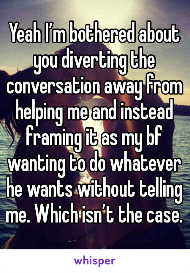 Yeah I’m bothered about you diverting the conversation away from helping me and instead framing it as my bf wanting to do whatever he wants without telling me. Which isn’t the case.