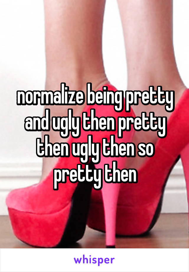 normalize being pretty and ugly then pretty then ugly then so pretty then