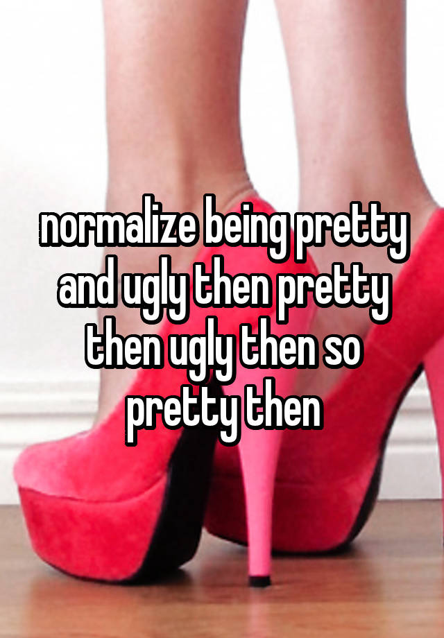 normalize being pretty and ugly then pretty then ugly then so pretty then