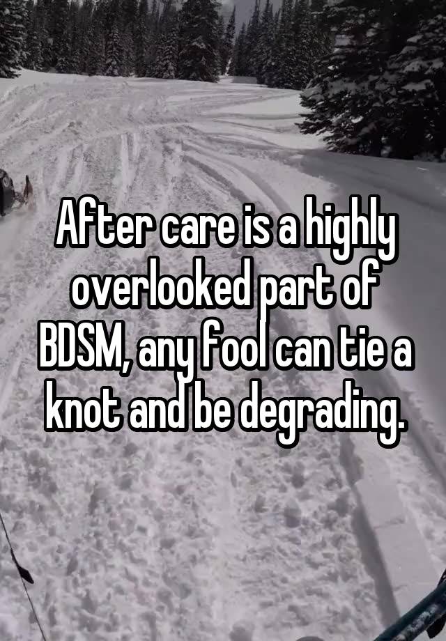 After care is a highly overlooked part of BDSM, any fool can tie a knot and be degrading.