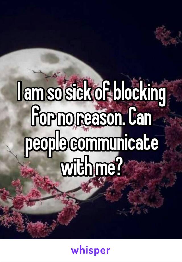 I am so sick of blocking for no reason. Can people communicate with me?