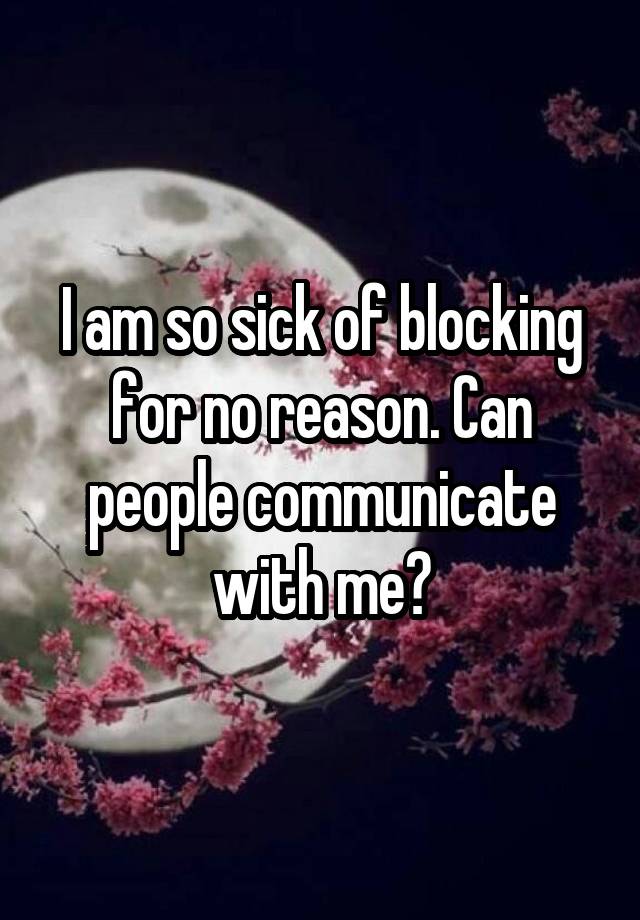 I am so sick of blocking for no reason. Can people communicate with me?