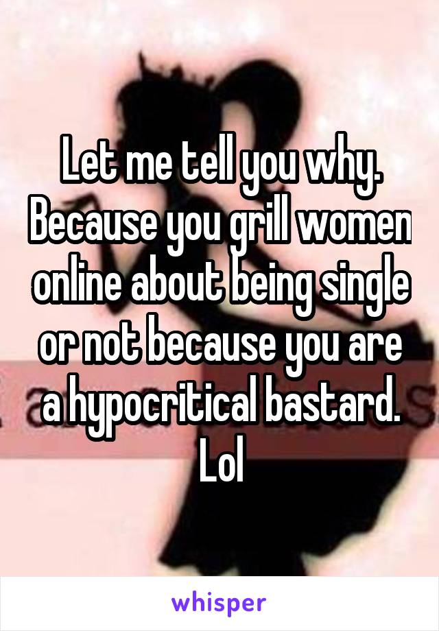 Let me tell you why. Because you grill women online about being single or not because you are a hypocritical bastard. Lol