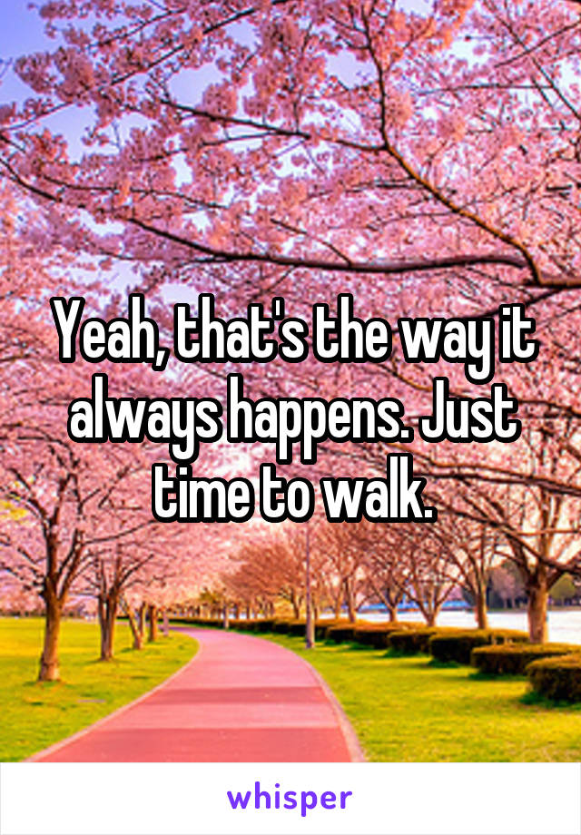 Yeah, that's the way it always happens. Just time to walk.