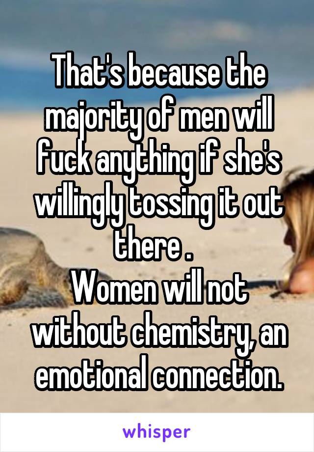 That's because the majority of men will fuck anything if she's willingly tossing it out there .  
Women will not without chemistry, an emotional connection.