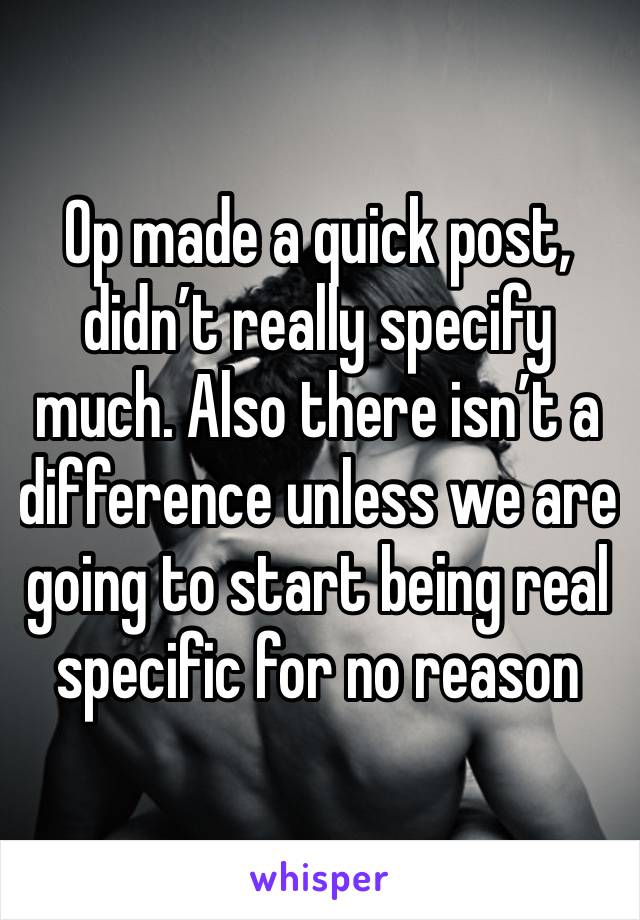 Op made a quick post, didn’t really specify much. Also there isn’t a difference unless we are going to start being real specific for no reason