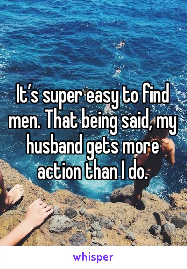 It’s super easy to find men. That being said, my husband gets more action than I do. 