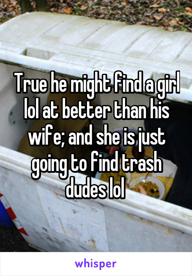 True he might find a girl lol at better than his wife; and she is just going to find trash dudes lol 