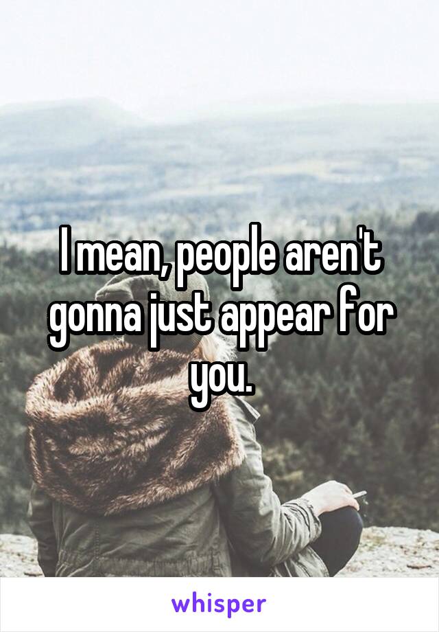 I mean, people aren't gonna just appear for you.