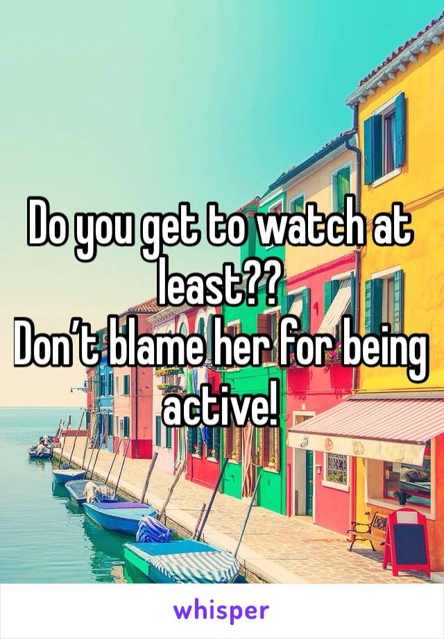 Do you get to watch at least?? 
Don’t blame her for being active! 