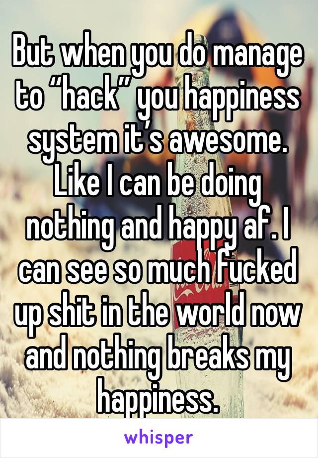 But when you do manage to “hack” you happiness system it’s awesome. Like I can be doing nothing and happy af. I can see so much fucked up shit in the world now and nothing breaks my happiness. 