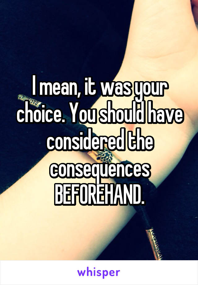 I mean, it was your choice. You should have considered the consequences BEFOREHAND.