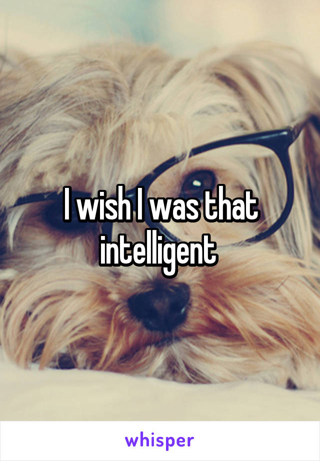 I wish I was that intelligent 