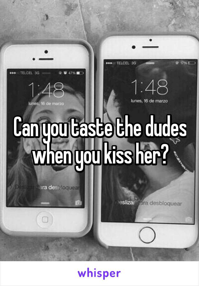 Can you taste the dudes when you kiss her?